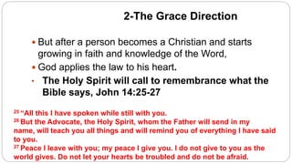 2-The Grace Direction
 But after a person becomes a Christian and starts
growing in faith and knowledge of the Word,
 God applies the law to his heart.
• The Holy Spirit will call to remembrance what the
Bible says, John 14:25-27
25 “All this I have spoken while still with you.
26 But the Advocate, the Holy Spirit, whom the Father will send in my
name, will teach you all things and will remind you of everything I have said
to you.
27 Peace I leave with you; my peace I give you. I do not give to you as the
world gives. Do not let your hearts be troubled and do not be afraid.
 