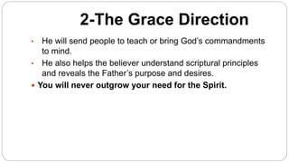 2-The Grace Direction
• He will send people to teach or bring God’s commandments
to mind.
• He also helps the believer understand scriptural principles
and reveals the Father’s purpose and desires.
 You will never outgrow your need for the Spirit.
 