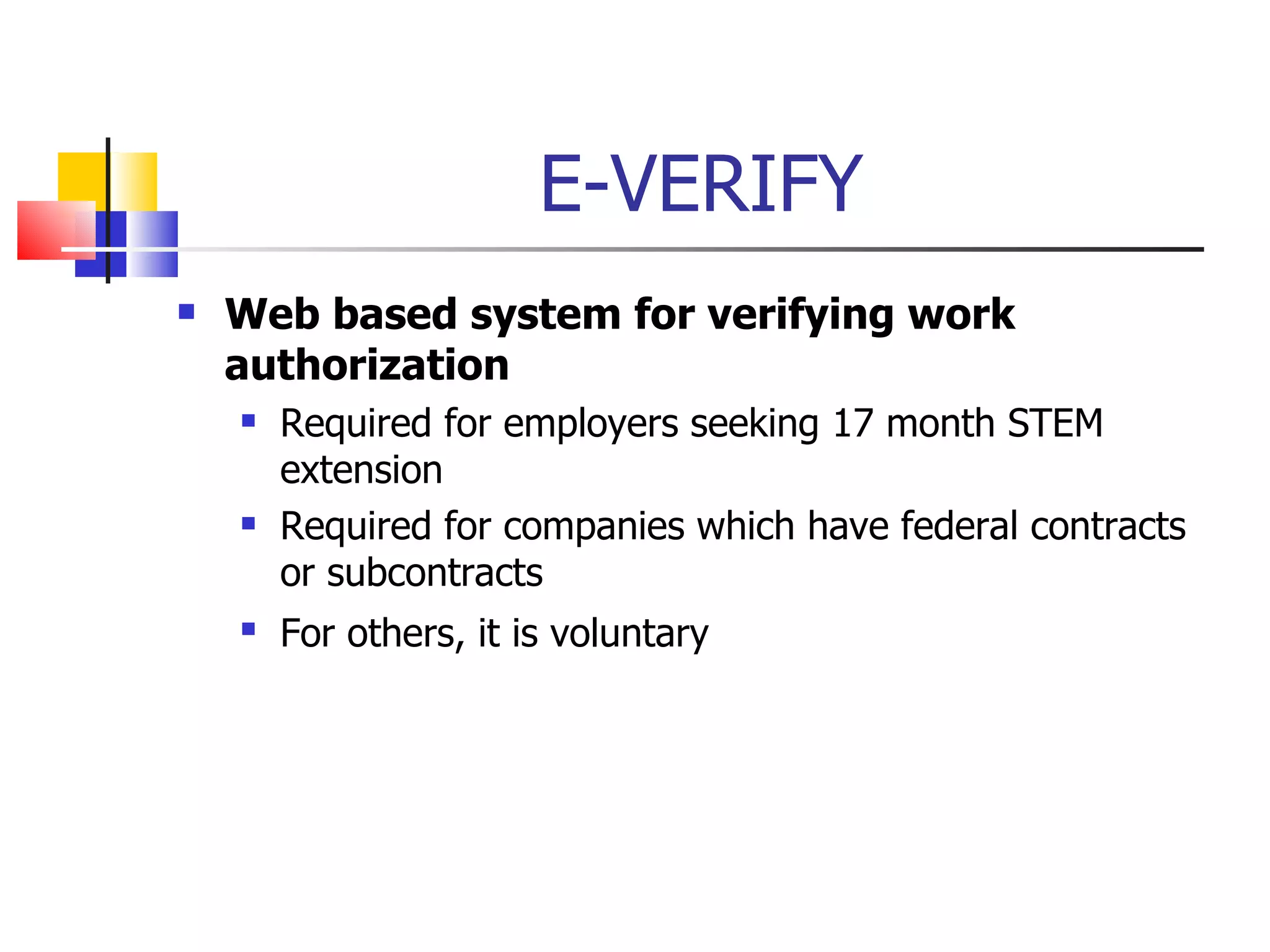 E-VERIFY Web based system for verifying work authorization Required for employers seeking 17 month STEM extension Required for companies which have federal contracts or subcontracts For others, it is voluntary 