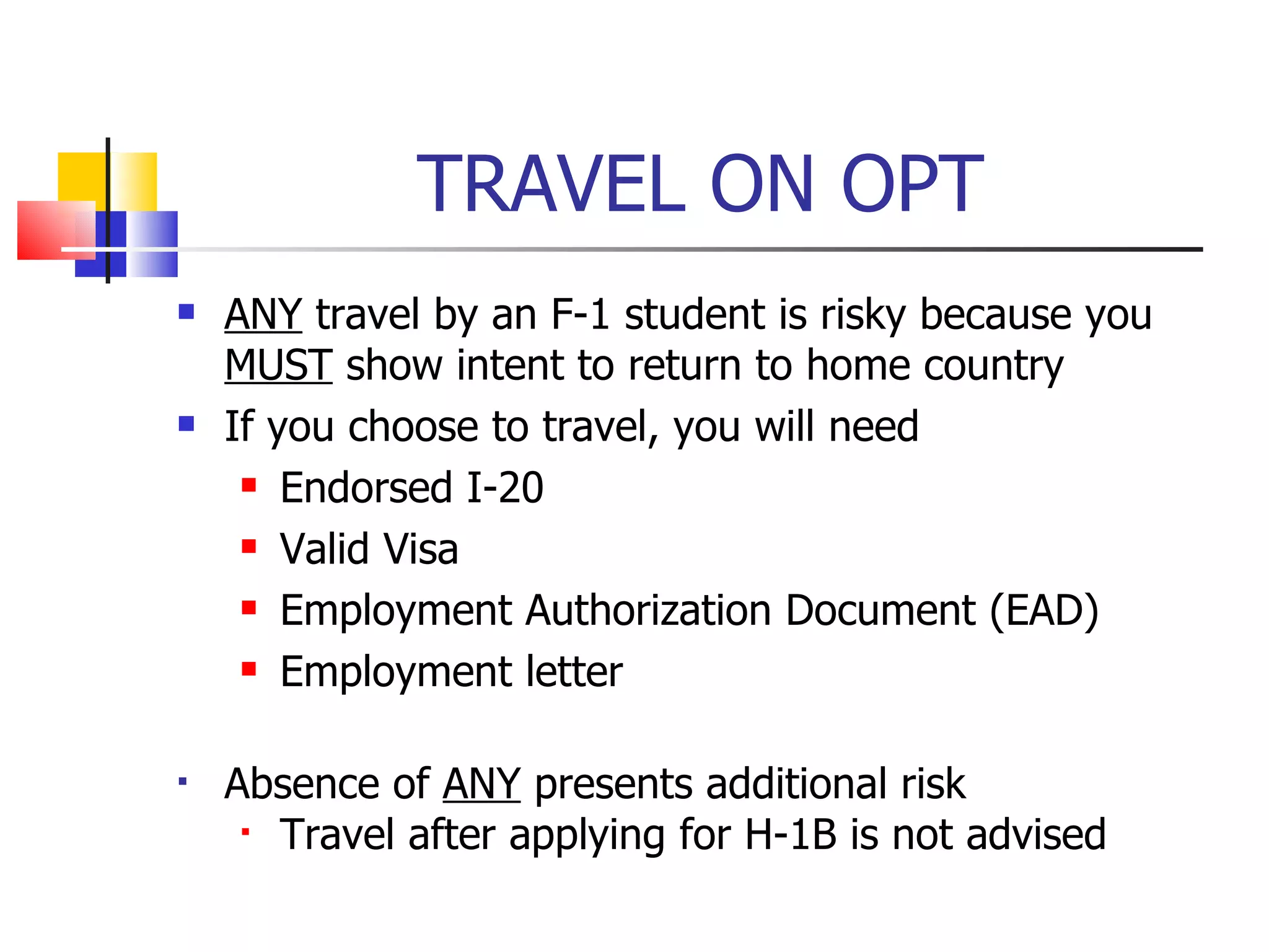 TRAVEL ON OPT ANY  travel by an F-1 student is risky because you  MUST  show intent to return to home country If you choose to travel, you will need Endorsed I-20 Valid Visa Employment Authorization Document (EAD) Employment letter Absence of  ANY  presents additional risk Travel after applying for H-1B is not advised 