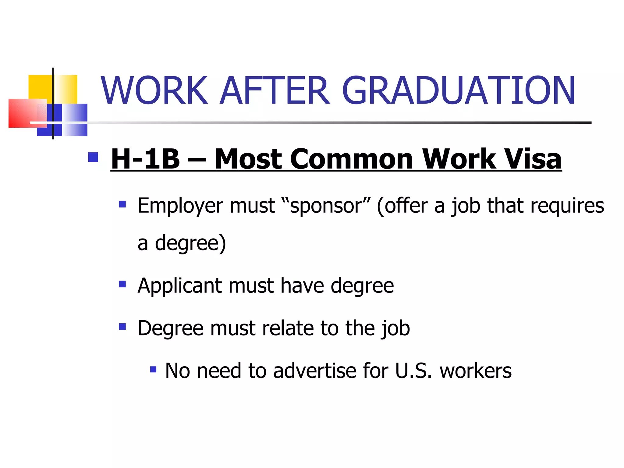 WORK AFTER GRADUATION  H-1B – Most Common Work Visa Employer must “sponsor” (offer a job that requires a degree) Applicant must have degree Degree must relate to the job No need to advertise for U.S. workers 