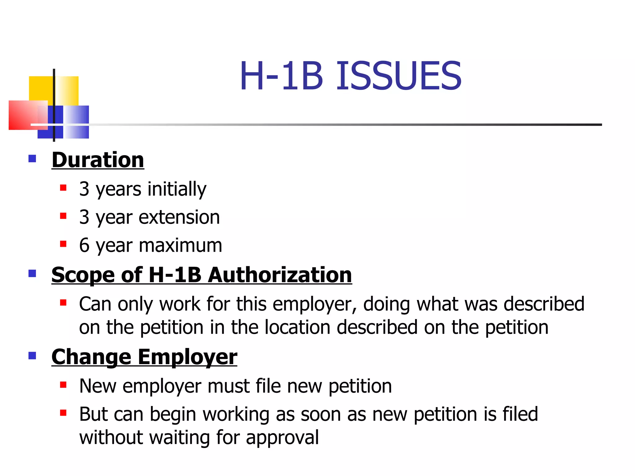 H-1B ISSUES Duration   3 years initially 3 year extension 6 year maximum Scope of H-1B Authorization Can only work for this employer, doing what was described on the petition in the location described on the petition Change Employer   New employer must file new petition But can begin working as soon as new petition is filed without waiting for approval 
