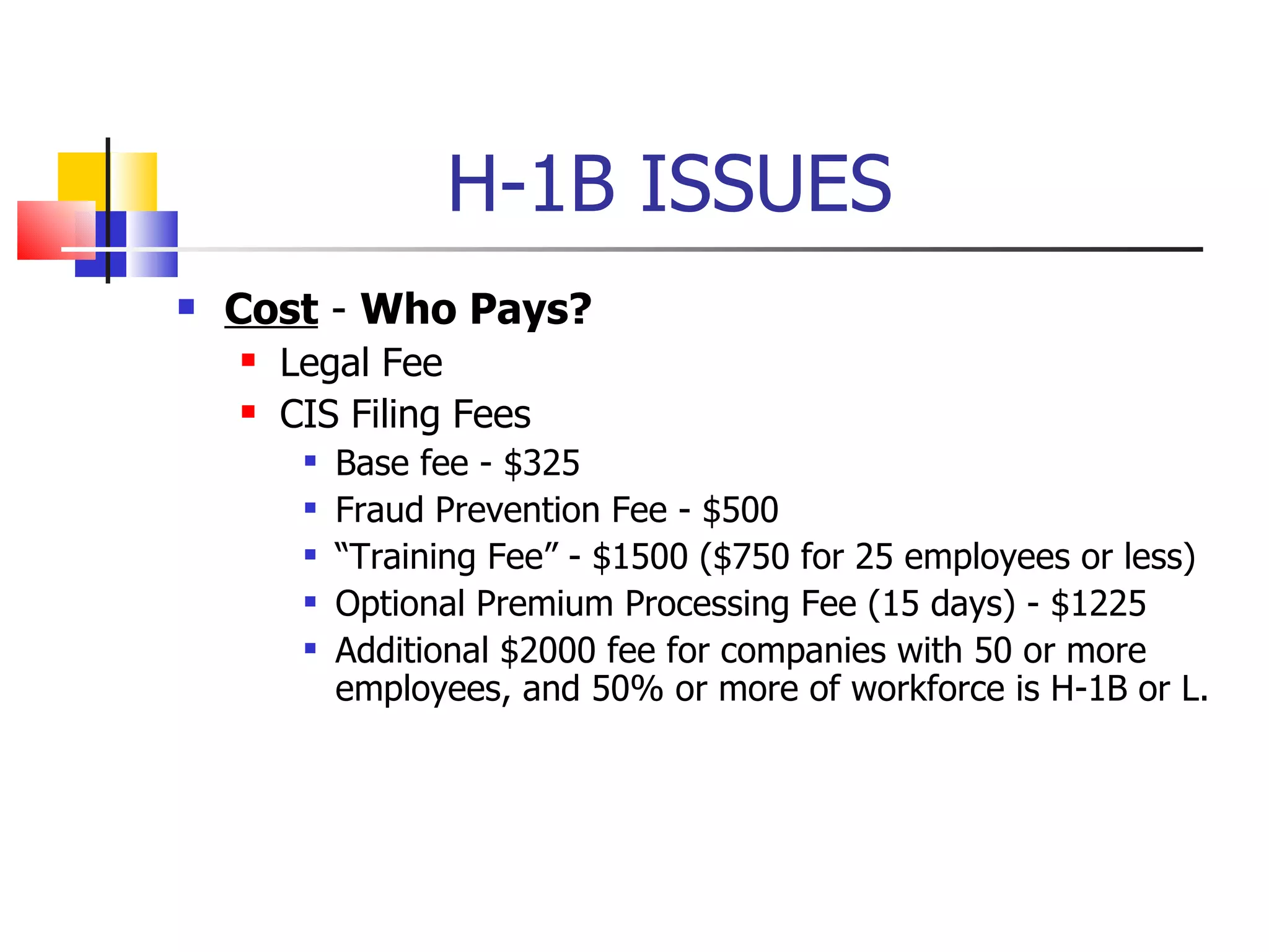 H-1B ISSUES Cost  -  Who Pays? Legal Fee CIS Filing Fees Base fee - $325 Fraud Prevention Fee - $500 “ Training Fee” - $1500 ($750 for 25 employees or less) Optional Premium Processing Fee (15 days) - $1225 Additional $2000 fee for companies with 50 or more employees, and 50% or more of workforce is H-1B or L. 