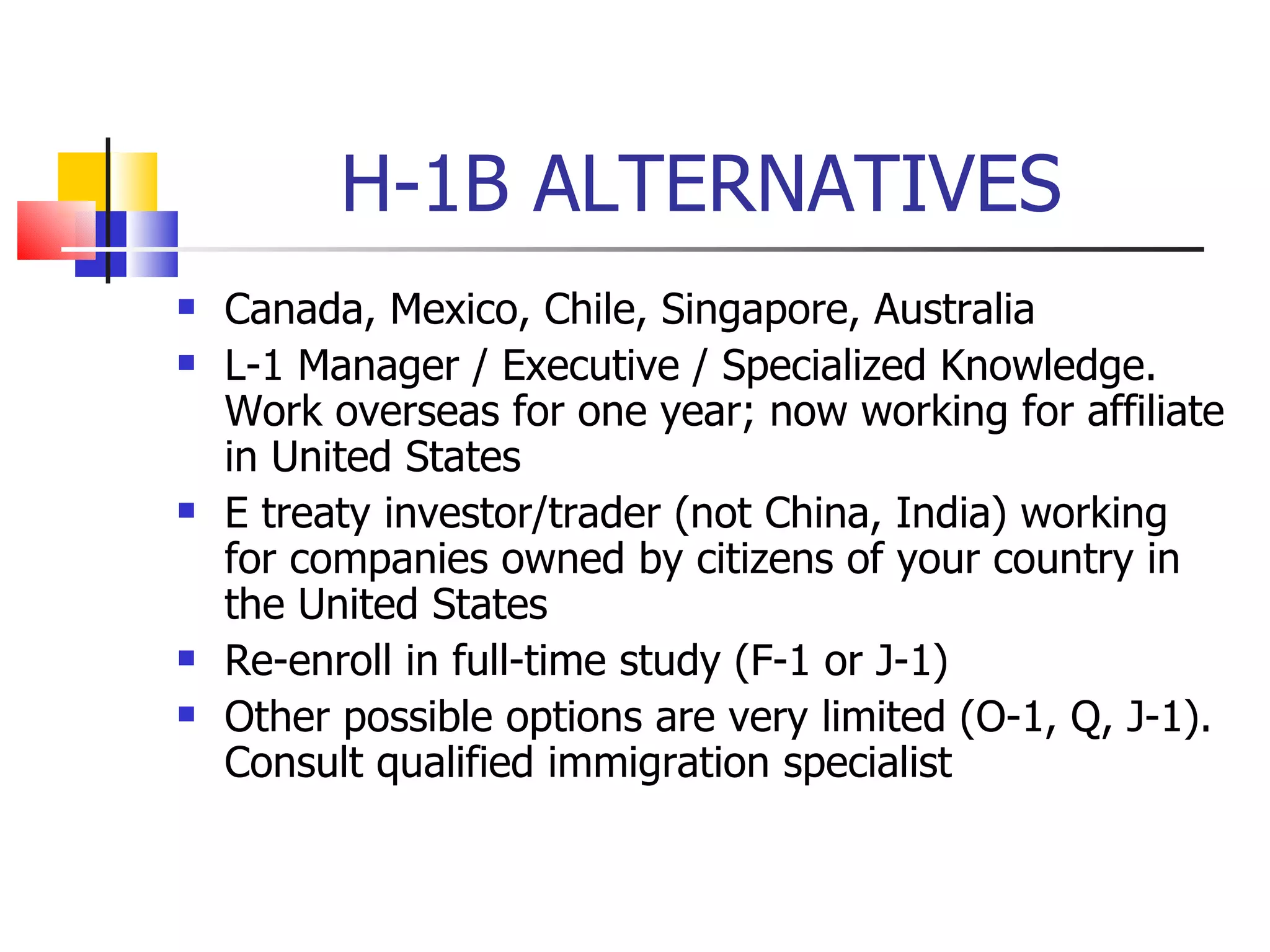 H-1B ALTERNATIVES Canada, Mexico, Chile, Singapore, Australia L-1 Manager / Executive / Specialized Knowledge. Work overseas for one year; now working for affiliate in United States E treaty investor/trader (not China, India) working for companies owned by citizens of your country in the United States Re-enroll in full-time study (F-1 or J-1) Other possible options are very limited (O-1, Q, J-1). Consult qualified immigration specialist 