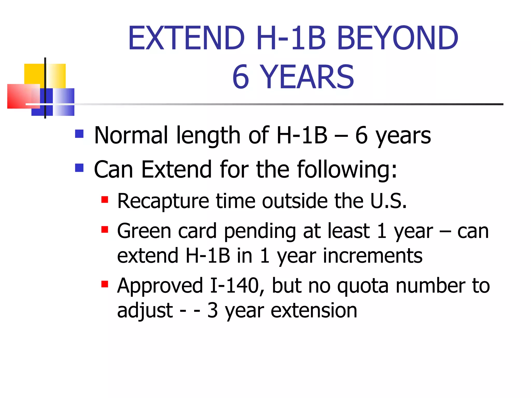 EXTEND H-1B BEYOND 6 YEARS Normal length of H-1B – 6 years Can Extend for the following: Recapture time outside the U.S. Green card pending at least 1 year – can extend H-1B in 1 year increments Approved I-140, but no quota number to adjust - - 3 year extension 