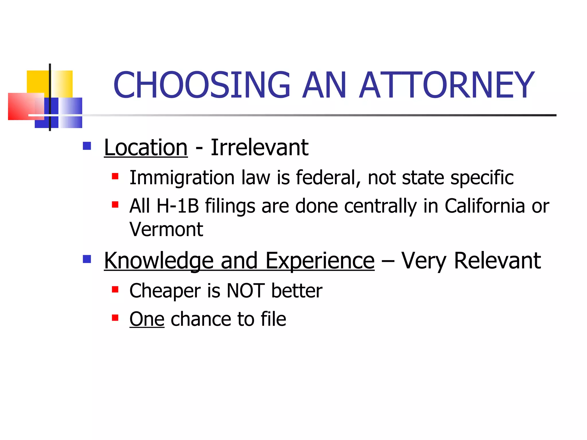 CHOOSING AN ATTORNEY Location  - Irrelevant Immigration law is federal, not state specific All H-1B filings are done centrally in California or Vermont Knowledge and Experience  – Very Relevant Cheaper is NOT better One  chance to file 