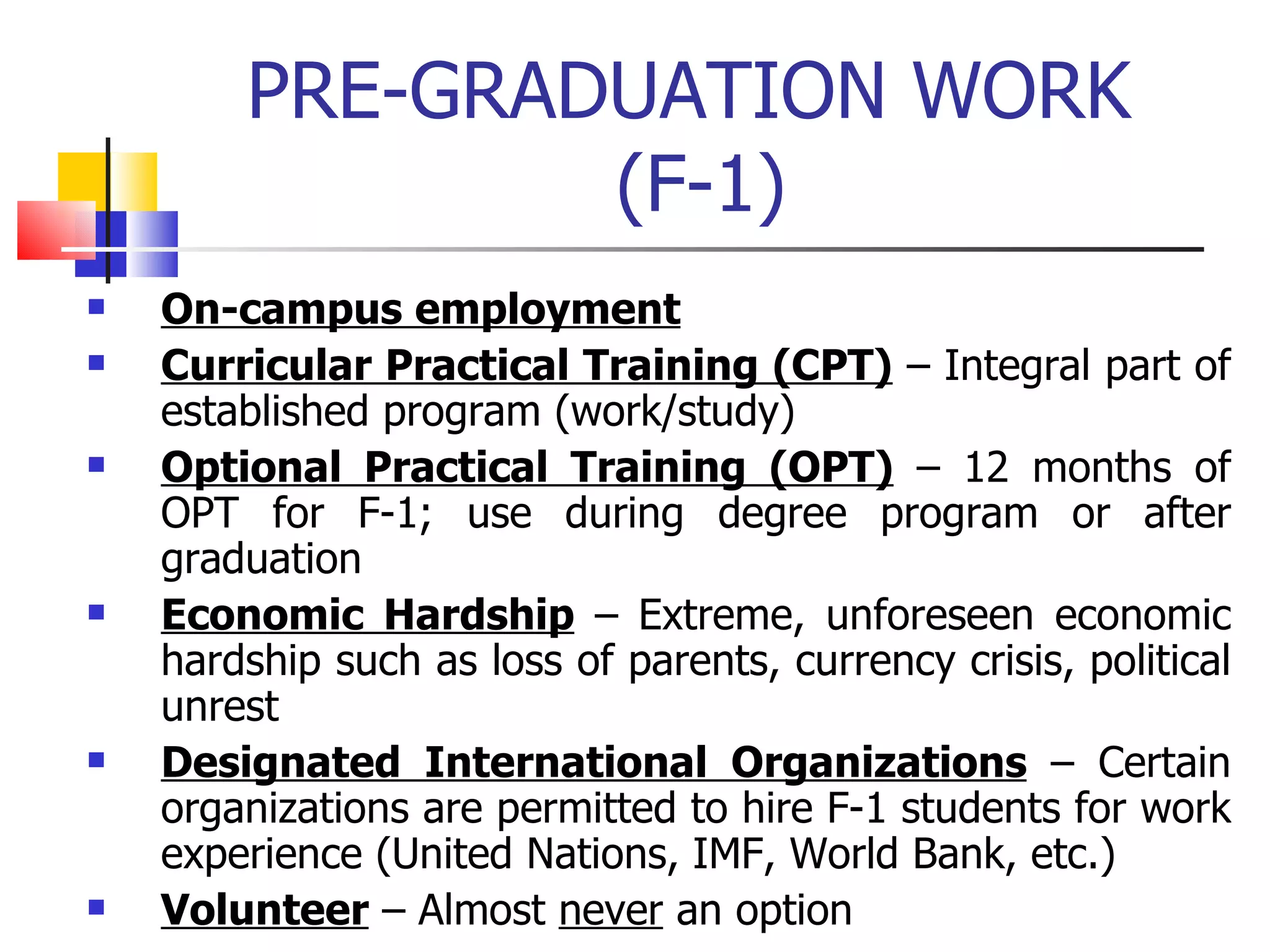 PRE-GRADUATION WORK  (F-1) On-campus employment Curricular Practical Training (CPT)  – Integral part of established program (work/study) Optional Practical Training (OPT)  – 12 months of OPT for F-1; use during degree program or after graduation Economic Hardship  – Extreme, unforeseen economic hardship such as loss of parents, currency crisis, political unrest Designated International Organizations  – Certain organizations are permitted to hire F-1 students for work experience (United Nations, IMF, World Bank, etc.) Volunteer  – Almost  never  an option 