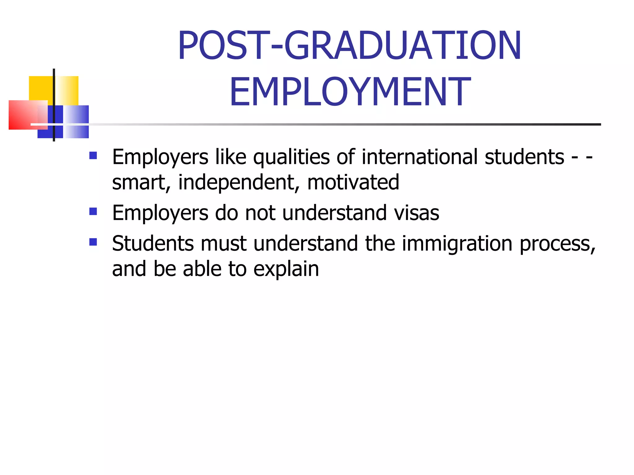 POST-GRADUATION EMPLOYMENT Employers like qualities of international students - - smart, independent, motivated Employers do not understand visas Students must understand the immigration process, and be able to explain 