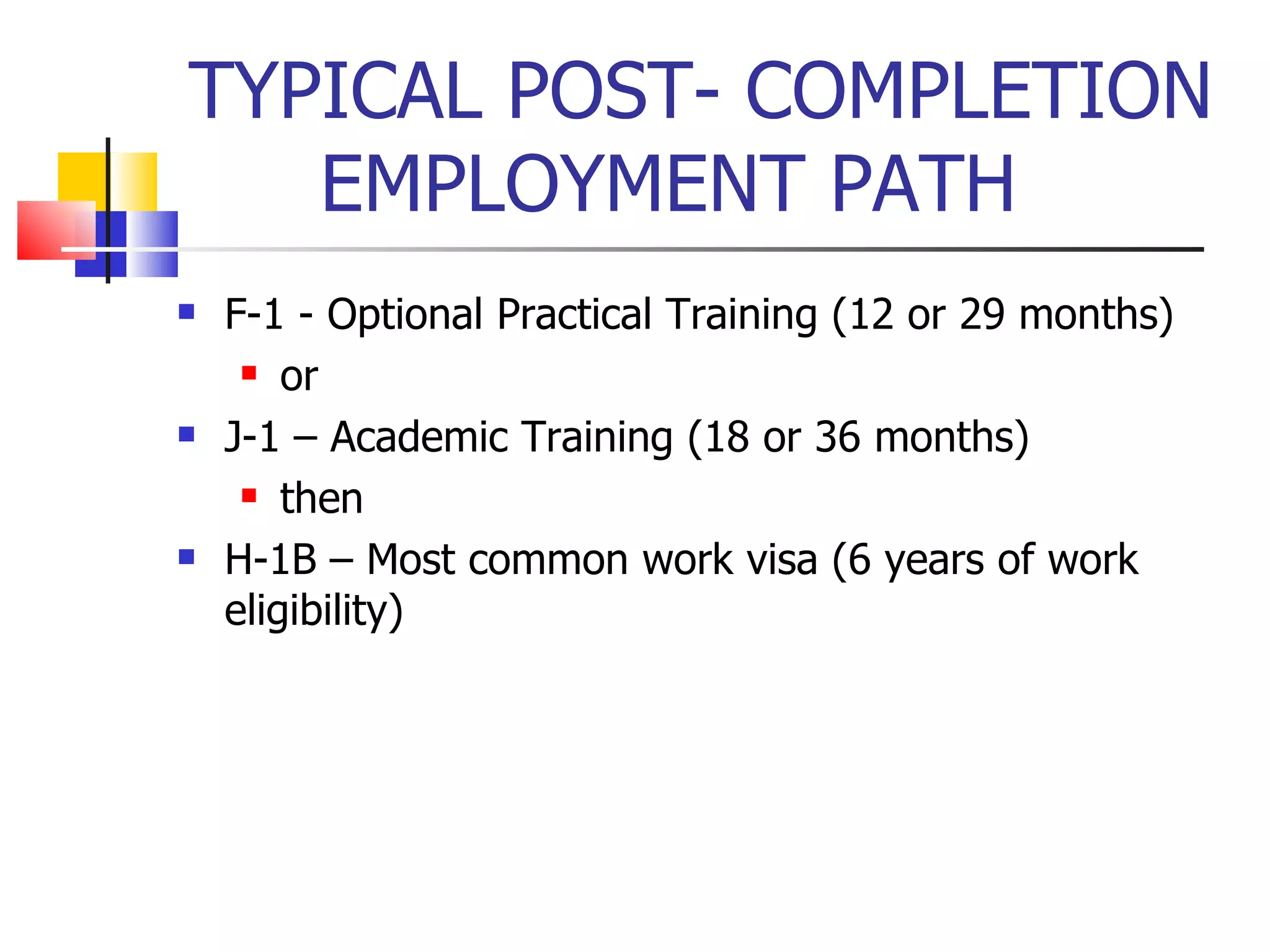 TYPICAL POST- COMPLETION EMPLOYMENT PATH F-1 - Optional Practical Training (12 or 29 months) or J-1 – Academic Training (18 or 36 months) then H-1B – Most common work visa (6 years of work eligibility) 
