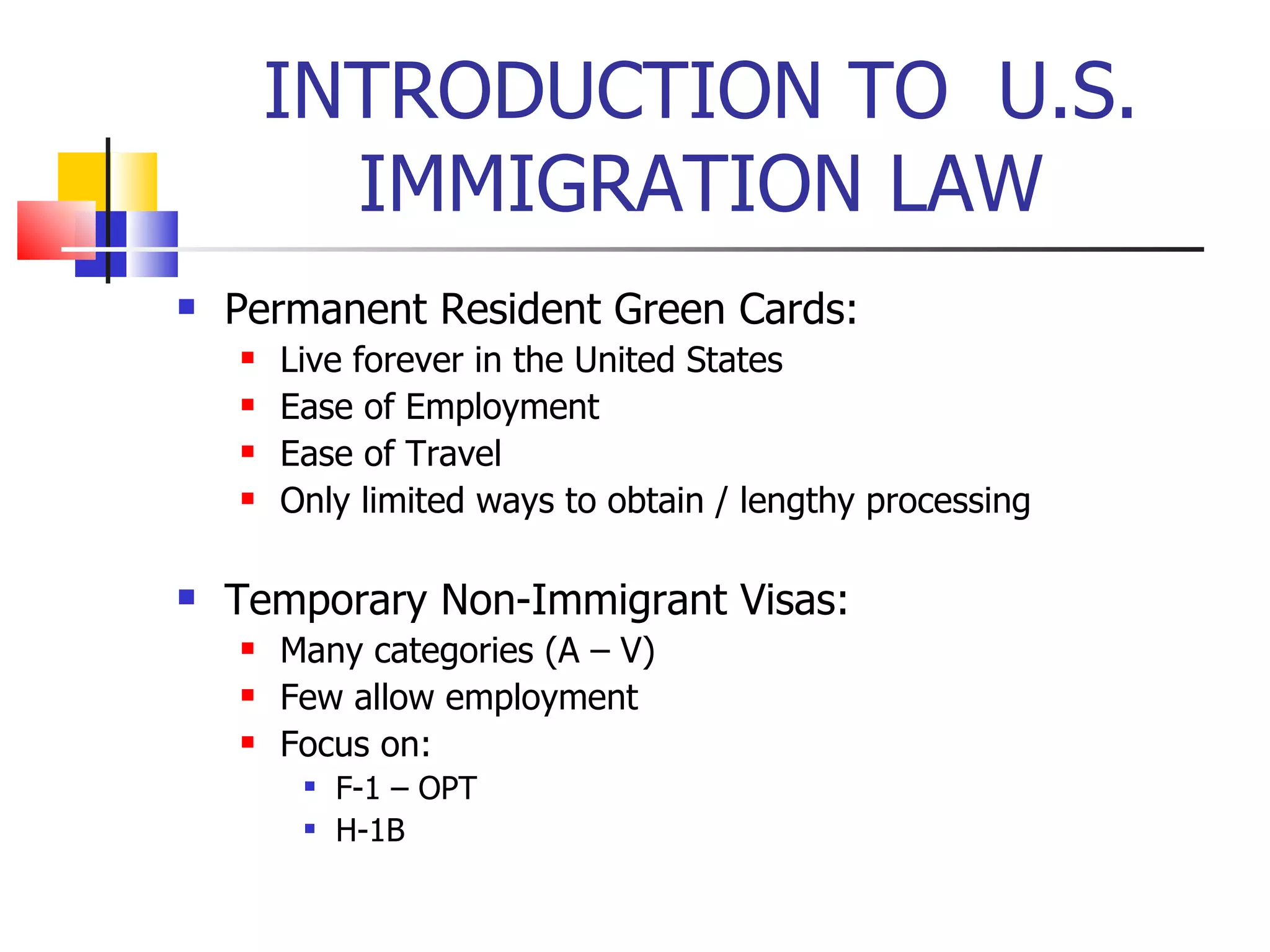 INTRODUCTION TO  U.S. IMMIGRATION LAW Permanent Resident Green Cards: Live forever in the United States Ease of Employment Ease of Travel Only limited ways to obtain / lengthy processing Temporary Non-Immigrant Visas: Many categories (A – V) Few allow employment Focus on: F-1 – OPT H-1B 