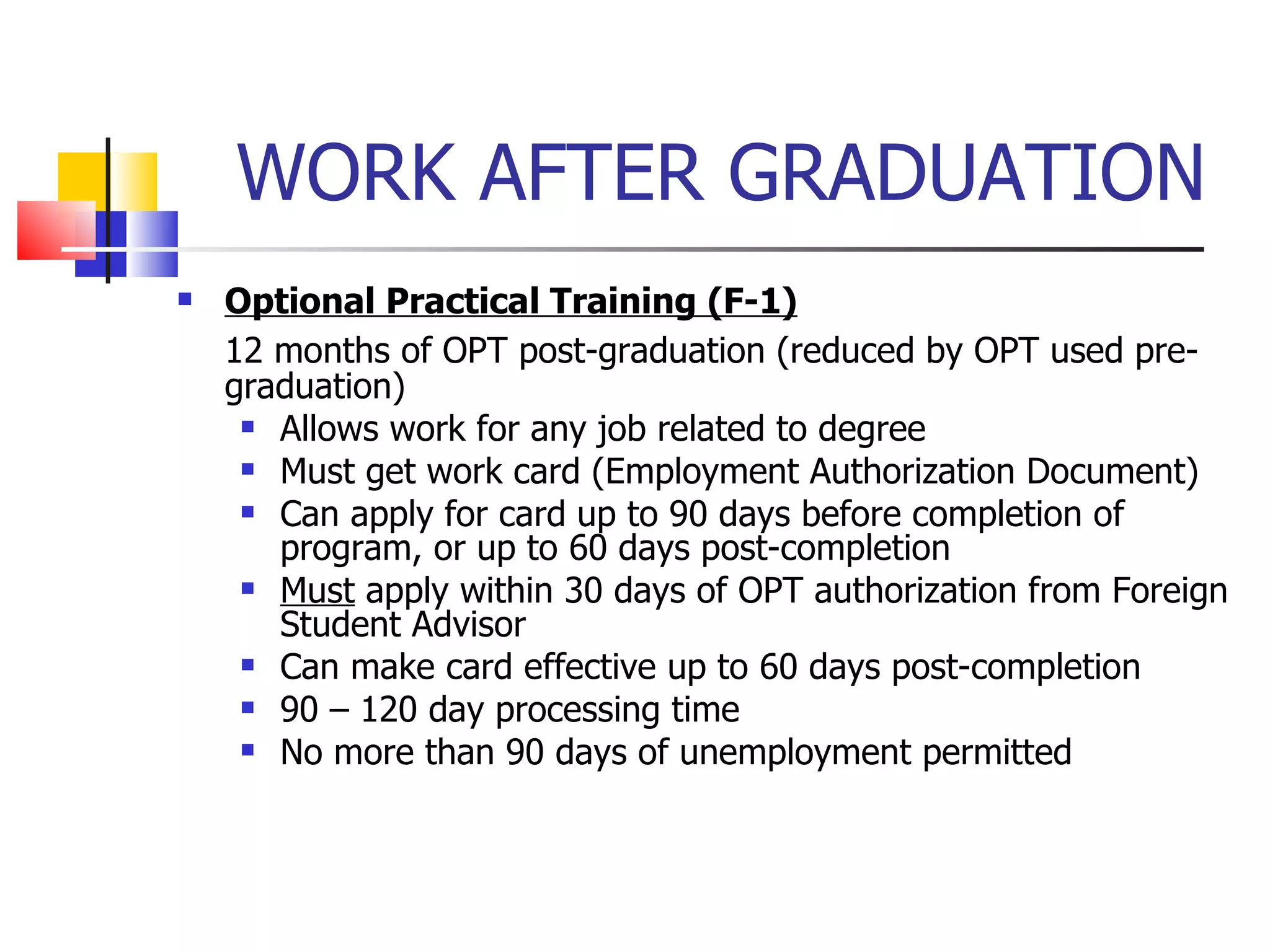 WORK AFTER GRADUATION Optional Practical Training (F-1) 12 months of OPT post-graduation (reduced by OPT used pre-graduation) Allows work for any job related to degree Must get work card (Employment Authorization Document) Can apply for card up to 90 days before completion of program, or up to 60 days post-completion Must  apply within 30 days of OPT authorization from Foreign Student Advisor Can make card effective up to 60 days post-completion 90 – 120 day processing time No more than 90 days of unemployment permitted 