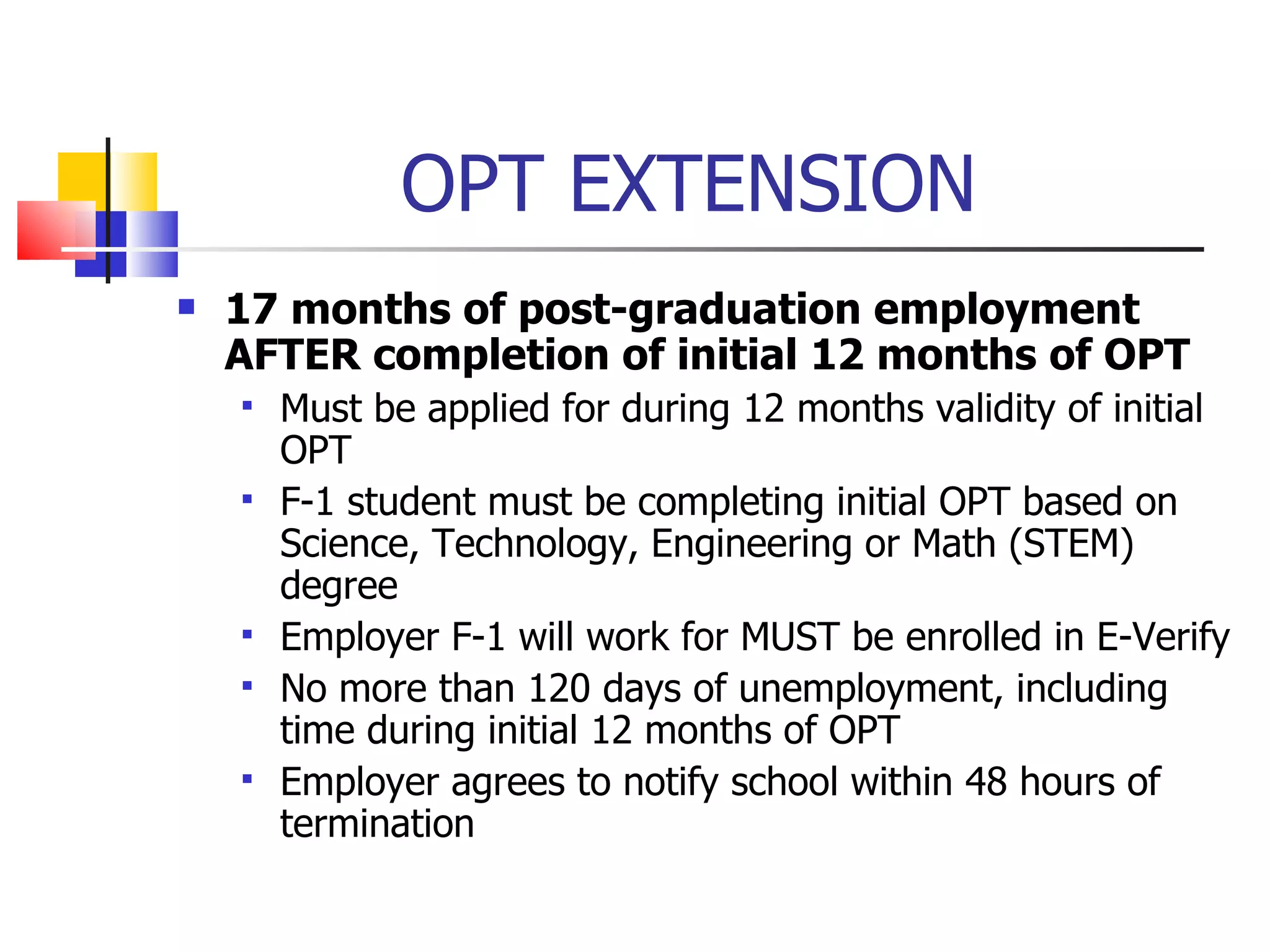 OPT EXTENSION  17 months of post-graduation employment AFTER completion of initial 12 months of OPT Must be applied for during 12 months validity of initial OPT F-1 student must be completing initial OPT based on Science, Technology, Engineering or Math (STEM) degree Employer F-1 will work for MUST be enrolled in E-Verify No more than 120 days of unemployment, including time during initial 12 months of OPT Employer agrees to notify school within 48 hours of termination 