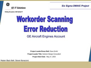 Six Sigma DMAIC Project




                                GE Aircraft Engines Account



                                      Project Leader/Green Belt: Dave Smith
                                 Project Leader Title: Solution Design Consultant
                                        Project Start Date: May 21, 2003

Master Black Belt: Steven Bonacorsi
 