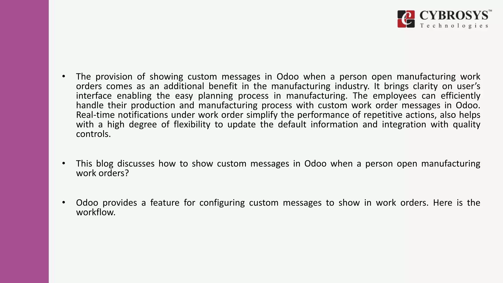 • The provision of showing custom messages in Odoo when a person open manufacturing work
orders comes as an additional benefit in the manufacturing industry. It brings clarity on user’s
interface enabling the easy planning process in manufacturing. The employees can efficiently
handle their production and manufacturing process with custom work order messages in Odoo.
Real-time notifications under work order simplify the performance of repetitive actions, also helps
with a high degree of flexibility to update the default information and integration with quality
controls.
• This blog discusses how to show custom messages in Odoo when a person open manufacturing
work orders?
• Odoo provides a feature for configuring custom messages to show in work orders. Here is the
workflow.
 