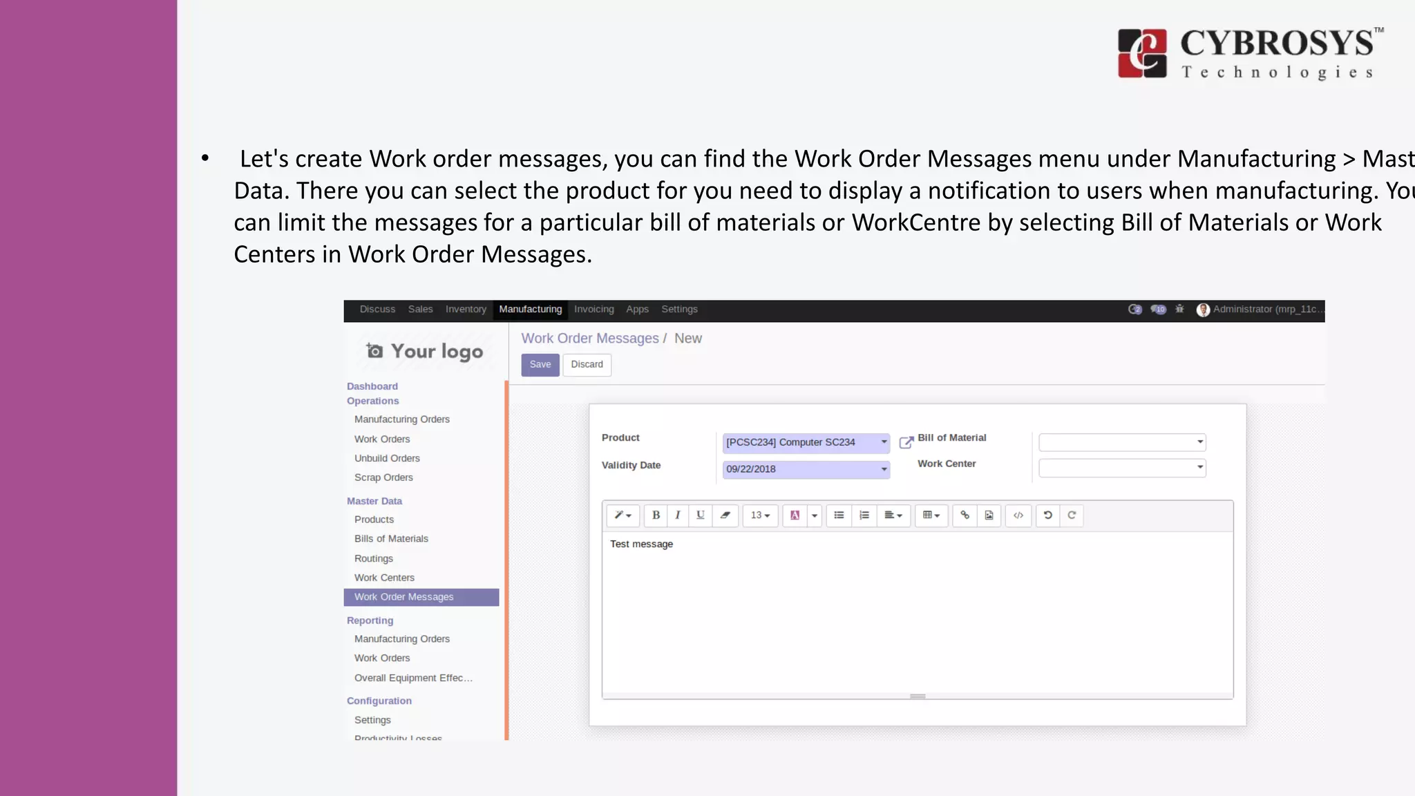 • Let's create Work order messages, you can find the Work Order Messages menu under Manufacturing > Mast
Data. There you can select the product for you need to display a notification to users when manufacturing. You
can limit the messages for a particular bill of materials or WorkCentre by selecting Bill of Materials or Work
Centers in Work Order Messages.
 