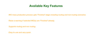 Available Key Features
WO mass production process upto 'Finished' stage including routing and non-routing scenarios.
Raise a warning if selected WO(s) are 'Finished' already.
Supports routing and non routing.
Easy to use and very quick.
 