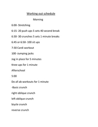 Working out schedule
Morning
6:00- Stretching
6:15- 20 push ups 5 sets 40 second break
6:30- 30 crunches 5 sets 1 minute breaks
6:45 or 6:50- 100 sit ups
7:30 Cardi workout
100 -Jumping jacks
Jog in place for 5 minutes
Knee ups for 1 minute
Afterschool
5:00
Do all ab workouts for 1 minute
-Basic crunch
right oblique crunch
left obilque crunch
biycle crunch
reverse crunch

 