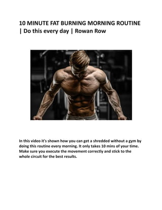 10 MINUTE FAT BURNING MORNING ROUTINE
| Do this every day | Rowan Row
In this video it's shown how you can get a shredded without a gym by
doing this routine every morning. It only takes 10 mins of your time.
Make sure you execute the movement correctly and stick to the
whole circuit for the best results.
 