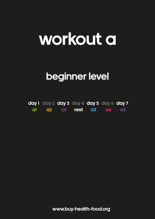 WORKOUT a 
beginner level 
day 1 day 2 day 3 day 4 day 5 day 6 day 7 
a1 a2 a5 rest a3 a4 a5 
www.buy-health-food.org 
 