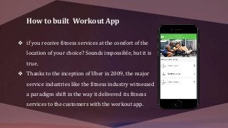 How to built Workout App
❖ if you receive fitness services at the comfort of the
location of your choice? Sounds impossible, but it is
true.
❖ Thanks to the inception of Uber in 2009, the major
service industries like the fitness industry witnessed
a paradigm shift in the way it delivered its fitness
services to the customers with the workout app.
 