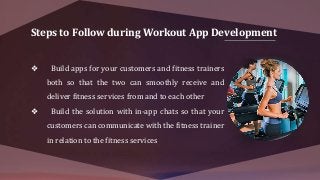 Steps to Follow during Workout App Development
❖ Build apps for your customers and fitness trainers
both so that the two can smoothly receive and
deliver fitness services from and to each other
❖ Build the solution with in-app chats so that your
customers can communicate with the fitness trainer
in relation to the fitness services
 
