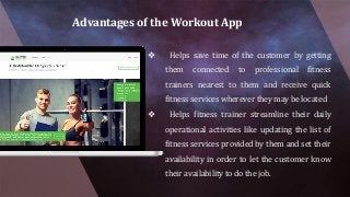 Advantages of the Workout App
❖ Helps save time of the customer by getting
them connected to professional fitness
trainers nearest to them and receive quick
fitness services wherever they may be located
❖ Helps fitness trainer streamline their daily
operational activities like updating the list of
fitness services provided by them and set their
availability in order to let the customer know
their availability to do the job.
 