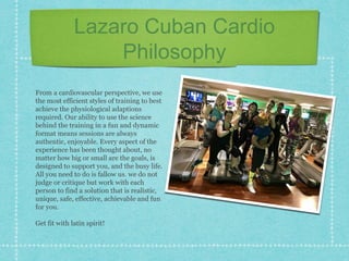 Lazaro Cuban Cardio
Philosophy
From a cardiovascular perspective, we use
the most efficient styles of training to best
achieve the physiological adaptions
required. Our ability to use the science
behind the training in a fun and dynamic
format means sessions are always
authentic, enjoyable. Every aspect of the
experience has been thought about, no
matter how big or small are the goals, is
designed to support you, and the busy life.
All you need to do is fallow us. we do not
judge or critique but work with each
person to find a solution that is realistic,
unique, safe, effective, achievable and fun
for you.
Get fit with latin spirit!
 