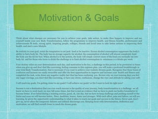 Motivation & Goals
Think about what changes are necessary for you to achieve your goals. take action, to make then happen to improve and see
yourself inside your new Body Transformation, follow the programme to improve health. and fitness benefits, performance and
achievements fit body, strong spirit, inspiring people, colleges, friends and loved ones to take better actions to improving their
health. and start a new lifestyle.
Be realistic to your goal, resist the temptation to eat junk food or be inactive. Excess alcohol consumption suppresses the body’s
ability to burn body fat. The body has no storage capacity for alcohol, the consumption of alcohol will almost completely limit
the body use the fat for fuel. When alcohol is in the system, the body will simply convert more of the food you normally eat into
body fat. and for those who loves to drink the challenge is to limit alcohol consumption to minimum 0-2 drinks per week.
Your destiny relies on your determination each day, and motivation is the key, a challenge in this period, to be persistent in times
when you give up and don’t feel like exercising, feeling consume to this regimen plan. you will make a profound breakthrough in
your total Body Transformation, that is necessary if you want to achieve your realistic dreams goals. Recognise that these times of
confusion and laziness are easily reversible and offer the best opportunities to improve and increase your health and fitness and
completed the task, write down any negative reality fact that has been confusing you. Review why on your training days you feel
any sugar cravings, you don’t feel like exercising, or have any stress, confusions. change the view and attitude by asking your self:
I will reach my goals, I’m getting closer to my goals? I will achieve my goals? or Do I want to look fat right now?
Success is not a destination that you ever reach success is the quality of your journey, body transformation is a challenge we all
know we have to work hard, we may fall some times, but that is just an evidence that we have to push our bodies boundaries to
become better. If we failed during a training session, good, ok, one day, but we have to keep challenge and pushing ourself to the
limits and soon we will become better, fitter, healthier, leaner, faster and stronger. With each effort, pain and failure, we will are
learning, by given the opportunity understanding to what it takes to reach our goals and success in the future. Never quit, don’t
give up, never allow the temporary failures and setback discourage you. Keeping focus with determination, dedication and
motivation, we will find ourself closer to reach the dream goals.
 