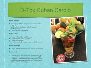 D-Tox Cuban Cardio
D-Tox kidney
• sip teaspoon of fresh honey dissolved in cup of hot
water
• drink medium sized glass of fresh squeezed
cranberry juice
• a half a medium sized melon
D-Tox Liver
• two cups of fennel or dandelion tea
• a medium sized bunch go grapes
• a fresh clove of garlic
• a medium sized glass of pure carrot or beetroot juice
D-Tox Stomach
• a cup of hot water lemon or lime juice in the morning
Grapefruit
• Vitamin C helps with the proper metabolism of fat,
foods rich in it make great choices for burning fat.
Eating half a grapefruit for breakfast or about thirty
minutes before eating meals will help you feel more
full and prevent overeating.
 