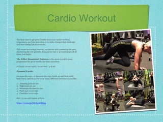 Cardio Workout
The best ways to get great results from your cardio workout
programme any time anywhere is to make changes that challenge
and start seeing fabulous results.
This mean increasing intensity, variations and processing the pace,
shortening the rest periods, doing more sets or a combination of all
these, lets begin:
The Killer Mountain Climbers: is the move to add to your
programme for great results any time anywhere.
• Simply 20 sec work / 10 sec rest / 4-8 set.
Pyramid Cardio
Increase the reps, or decrease the reps, build up and then build
back down, and do as few or as many different exercises as you like.
1. Jumping jacks 20 sec
2. High knees 10 sec
3. Mountain climbers 20 sec
4. Push-ups 10-20 reps
5. Crunches 10-20 reps
Rest 10 sec and repeat 4-8 set.
https://youtu.be/bV-Dp2QKb34
 
