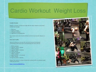 Cardio Workout Weight Loss
Cardio Circuits
Simply 4 exercises, do them one right after the other without a rest period.
do them fast enough.
1. Push-ups
2. Squats or lunges
3. Crunches or planks
4. High knees or jumping jacks
Do as many as you can of each and then rest for 20-30 seconds. Repeat 3-4
sets.
Intervals Cardio
Interval workout you can use this ways just increase the intensity
accelerating up the faster pace and shortening the easier interval.
1. Walk 5 minutes
2. Jog/run incline 1 minute
3. Walk 3 minutes
4. Jog/run incline 2 minutes
5. Walk 1 minute
6. Jog/run 2 minutes
7. Walk 2 minutes
8. jog/run incline 1-1/2 minute
9. Walk 1 minute
10.Jog/run incline 1 minutes
Repeat the workout 2-3 time or finish the workout with a 3-5 minute steady
walk and cool down.
https://youtu.be/fhjfRrRPUn0
 