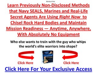 Workout Diet  Learn Previously Non-Disclosed Methods that Navy SEALS, Marines and Real-Life Secret Agents Are Using Right Now  to Chisel Rock Hard Bodies and Maintain Mission Readiness — Anytime, Anywhere,With Absolutely No Equipment Who else wants to train with the guy who whips the world's elite warriors into shape? Click Here Click Here Click Here For Your Exclusive Access 