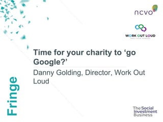 Fringe
Time for your charity to ‘go
Google?’
Danny Golding, Director, Work Out
Loud
 