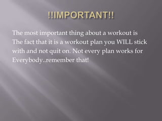 !!IMPORTANT!!The most important thing about a workout isThe fact that it is a workout plan you WILL stickwith and not quit on. Not every plan works forEverybody..remember that!