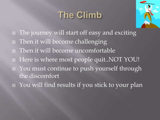 The ClimbThe journey will start off easy and excitingThen it will become challengingThen it will become uncomfortableHere is where most people quit..NOT YOU!You must continue to push yourself through the discomfortYou will find results if you stick to your plan
