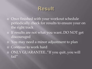 ResultOnce finished with your workout schedule periodically check for results to ensure your on the right trackIf results are not what you want..DO NOT get discouragedYou may need a minor adjustment to planContinue to work hardONLY GUARANTEE..”If you quit..you will fail”
