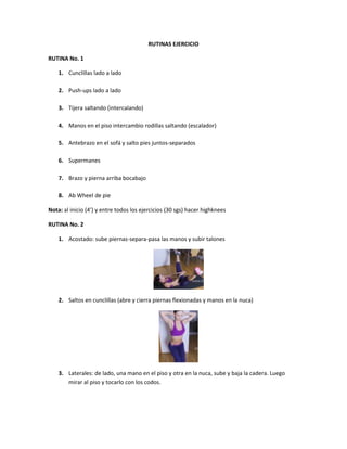 RUTINAS EJERCICIO
RUTINA No. 1
1. Cunclillas lado a lado
2. Push-ups lado a lado
3. Tijera saltando (intercalando)
4. Manos en el piso intercambio rodillas saltando (escalador)
5. Antebrazo en el sofá y salto pies juntos-separados
6. Supermanes
7. Brazo y pierna arriba bocabajo
8. Ab Wheel de pie
Nota: al inicio (4’) y entre todos los ejercicios (30 sgs) hacer highknees
RUTINA No. 2
1. Acostado: sube piernas-separa-pasa las manos y subir talones
2. Saltos en cunclillas (abre y cierra piernas flexionadas y manos en la nuca)
3. Laterales: de lado, una mano en el piso y otra en la nuca, sube y baja la cadera. Luego
mirar al piso y tocarlo con los codos.
 