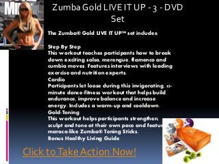 Zumba Gold LIVE IT UP - 3 - DVD
Set
The Zumba® Gold LIVE IT UP™ set includes:
Step By Step
This workout teaches participants how to break
down exciting salsa, merengue, flamenco and
cumbia moves. Features interviews with leading
exercise and nutrition experts.
Cardio
Participants let loose during this invigorating, 45-
minute dance-fitness workout that helps build
endurance, improve balance and increase
energy. Includes a warm-up and cooldown.
Gold-Toning
This workout helps participants strengthen,
sculpt and tone at their own pace and features
maraca-like Zumba® Toning Sticks.
Bonus Healthy Living Guide
Click toTake Action Now!
 