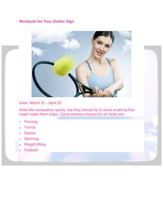 Workouts for Your Zodiac Sign




Aries, March 21 - April 20
Aries like competitive sports, but they should try to avoid anything that
might make them angry. Good workout choices for an Aries are:
   Fencing
   Tennis
   Soccer
   Spinning
   Weight lifting
   Football
 