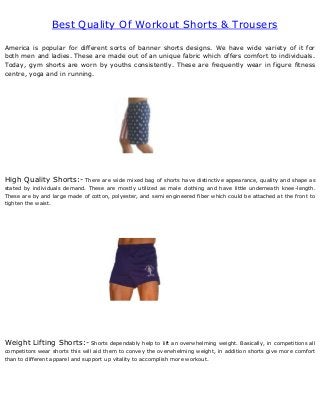 Best Quality Of Workout Shorts & Trousers
America is popular for different sorts of banner shorts designs. We have wide variety of it for
both men and ladies. These are made out of an unique fabric which offers comfort to individuals.
Today, gym shorts are worn by youths consistently. These are frequently wear in figure fitness
centre, yoga and in running.
High Quality Shorts:- There are wide mixed bag of shorts have distinctive appearance, quality and shape as
stated by individuals demand. These are mostly utilized as male clothing and have little underneath knee-length.
These are by and large made of cotton, polyester, and semi engineered fiber which could be attached at the front to
tighten the waist.
Weight Lifting Shorts:- Shorts dependably help to lift an overwhelming weight. Basically, in competitions all
competitors wear shorts this will aid them to convey the overwhelming weight, in addition shorts give more comfort
than to different apparel and support up vitality to accomplish more workout.
 