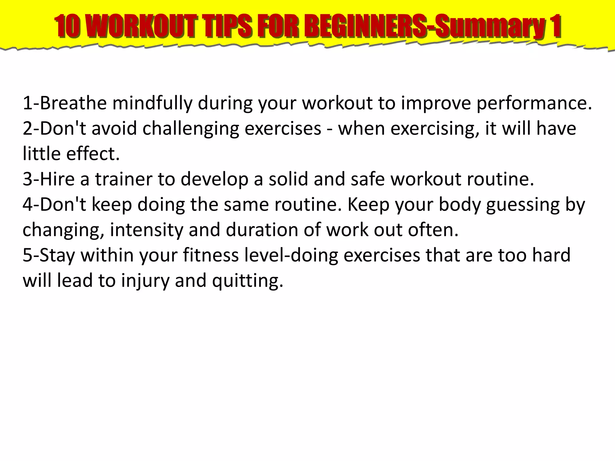 10 WORKOUT TIPS FOR BEGINNERS-Summary 1
1-Breathe mindfully during your workout to improve performance.
2-Don't avoid challenging exercises - when exercising, it will have
little effect.
3-Hire a trainer to develop a solid and safe workout routine.
4-Don't keep doing the same routine. Keep your body guessing by
changing, intensity and duration of work out often.
5-Stay within your fitness level-doing exercises that are too hard
will lead to injury and quitting.