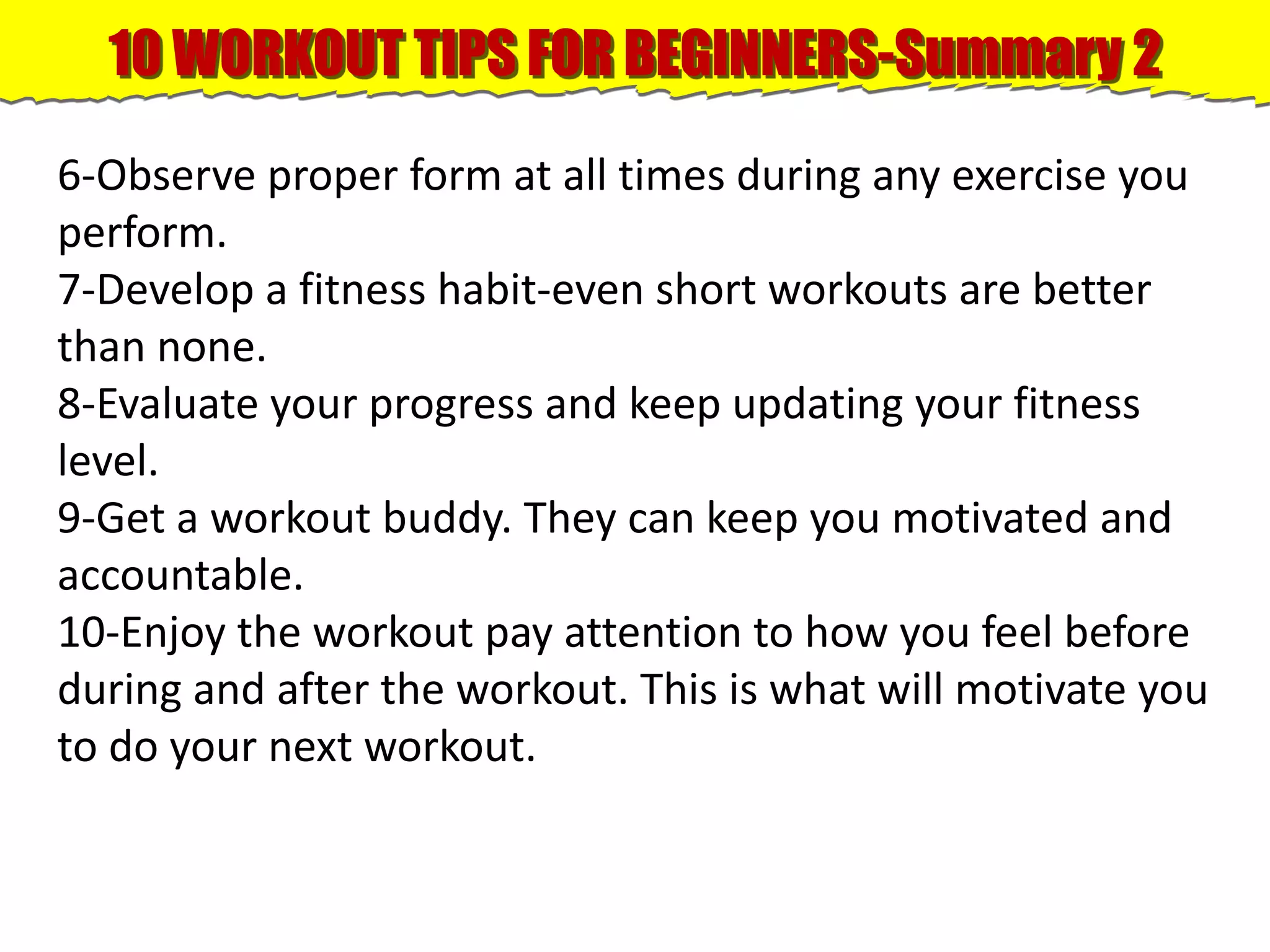 10 WORKOUT TIPS FOR BEGINNERS-Summary 2
6-Observe proper form at all times during any exercise you
perform.
7-Develop a fitness habit-even short workouts are better
than none.
8-Evaluate your progress and keep updating your fitness
level.
9-Get a workout buddy. They can keep you motivated and
accountable.
10-Enjoy the workout pay attention to how you feel before
during and after the workout. This is what will motivate you
to do your next workout.