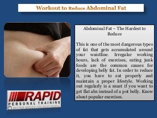 Abdominal Fat – The Hardest to
Reduce
This is one of the most dangerous types
of fat that gets accumulated around
your waistline. Irregular working
hours, lack of exercises, eating junk
foods are the common causes for
developing belly fat. In order to reduce
it, you have to eat properly and
maintain a proper lifestyle. Working
out regularly is a must if you want to
get flat abs instead of a pot belly. Know
about popular exercises.
 