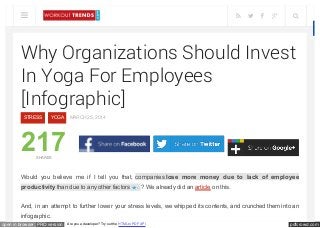 pdfcrowd.comopen in browser PRO version Are you a developer? Try out the HTML to PDF API
Why Organizations Should Invest
In Yoga For Employees
[Infographic]
STRESS YOGA MARCH 25, 2014
217SHARES
Would you believe me if I tell you that, companies lose more money due to lack of employee
productivity than due to any other factors 1 ? We already did an article on this.
And, in an attempt to further lower your stress levels, we whipped its contents, and crunched them into an
infographic.
     
 