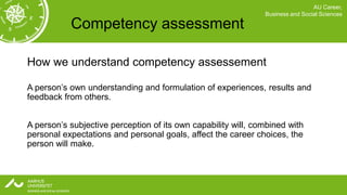 AU Career,
                                                               Business and Social Sciences

           Competency assessment

How we understand competency assessement

A person’s own understanding and formulation of experiences, results and
feedback from others.


A person’s subjective perception of its own capability will, combined with
personal expectations and personal goals, affect the career choices, the
person will make.
 