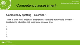 AU Career,
                                                              Business and Social Sciences

           Competency assessment

Competency spotting – Exercise 1
Think of the 5 most important experiences/ situations that you are proud of –
in relation to education, job experience or spare time

1
2
3
4
5
 