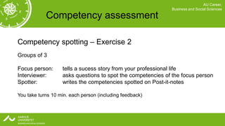 AU Career,
                                                             Business and Social Sciences

            Competency assessment

Competency spotting – Exercise 2
Groups of 3

Focus person:      tells a sucess story from your professional life
Interviewer:       asks questions to spot the competencies of the focus person
Spotter:           writes the competencies spotted on Post-it-notes

You take turns 10 min. each person (including feedback)
 