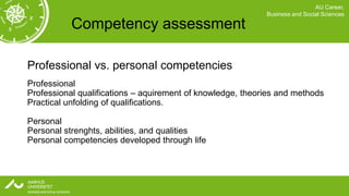 AU Career,
                                                            Business and Social Sciences

           Competency assessment

Professional vs. personal competencies
Professional
Professional qualifications – aquirement of knowledge, theories and methods
Practical unfolding of qualifications.

Personal
Personal strenghts, abilities, and qualities
Personal competencies developed through life
 