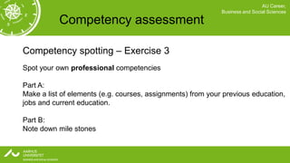 AU Career,
                                                             Business and Social Sciences

           Competency assessment

Competency spotting – Exercise 3
Spot your own professional competencies

Part A:
Make a list of elements (e.g. courses, assignments) from your previous education,
jobs and current education.

Part B:
Note down mile stones
 