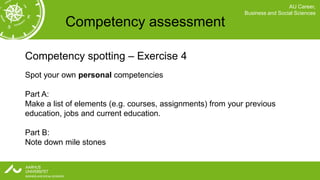 AU Career,
                                                             Business and Social Sciences

           Competency assessment

Competency spotting – Exercise 4
Spot your own personal competencies

Part A:
Make a list of elements (e.g. courses, assignments) from your previous
education, jobs and current education.

Part B:
Note down mile stones
 